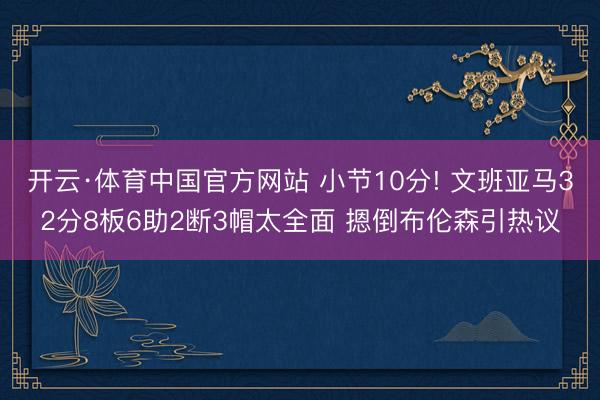 开云·体育中国官方网站 小节10分! 文班亚马32分8板6助2断3帽太全面 摁倒布伦森引热议