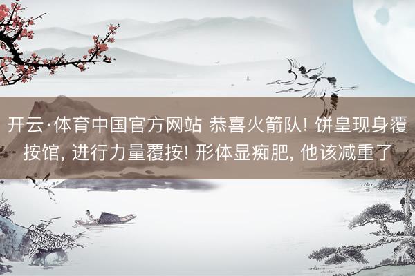 开云·体育中国官方网站 恭喜火箭队! 饼皇现身覆按馆， 进行力量覆按! 形体显痴肥， 他该减重了