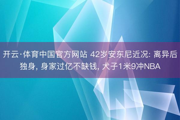 开云·体育中国官方网站 42岁安东尼近况: 离异后独身, 身家过亿不缺钱, 犬子1米9冲NBA