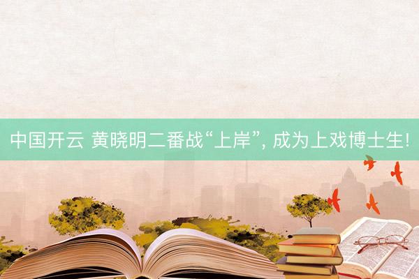 中国开云 黄晓明二番战“上岸”， 成为上戏博士生!