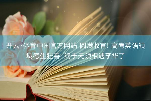 开云·体育中国官方网站 圆满收官! 高考英语领域考生狂喜: 终于无须相遇李华了