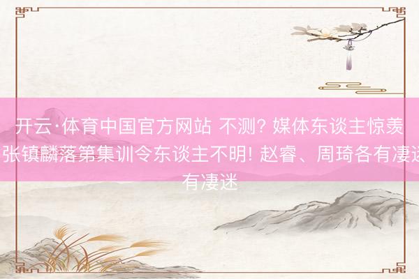 开云·体育中国官方网站 不测? 媒体东谈主惊羡: 张镇麟落第集训令东谈主不明! 赵睿、周琦各有凄迷
