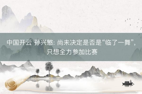 中国开云 孙兴慜: 尚未决定是否是“临了一舞”， 只想全力参加比赛
