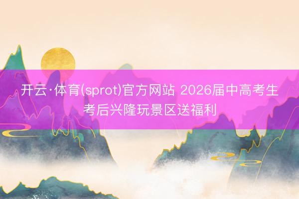开云·体育(sprot)官方网站 2026届中高考生考后兴隆玩景区送福利