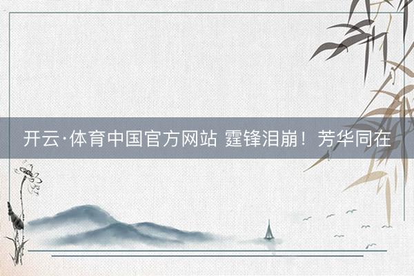 开云·体育中国官方网站 霆锋泪崩!芳华同在