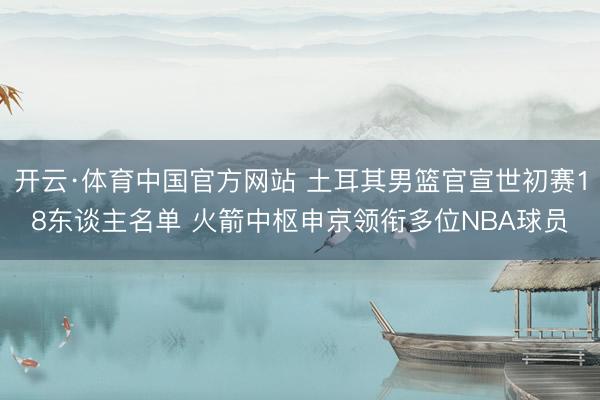 开云·体育中国官方网站 土耳其男篮官宣世初赛18东谈主名单 火箭中枢申京领衔多位NBA球员