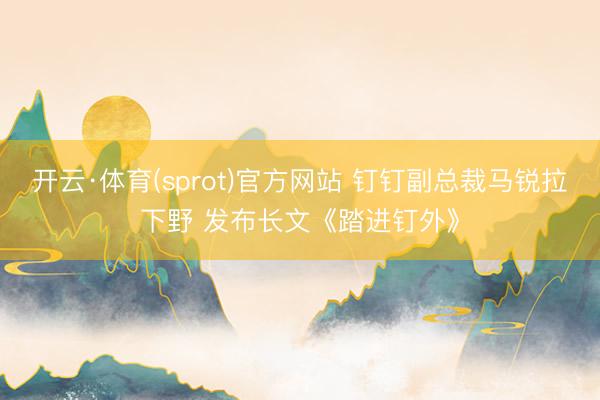 开云·体育(sprot)官方网站 钉钉副总裁马锐拉下野 发布长文《踏进钉外》