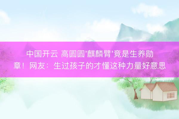 中国开云 高圆圆'麒麟臂'竟是生养勋章!网友:生过孩子的才懂这种力量好意思