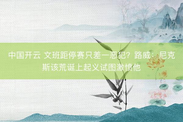 中国开云 文班距停赛只差一恶犯?路威:尼克斯该荒诞上起义试图激愤他