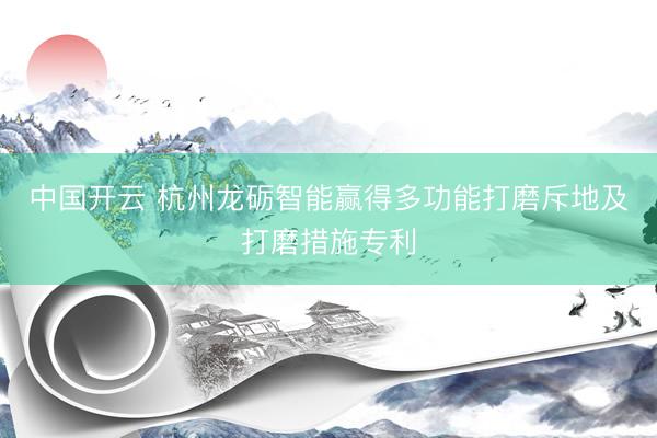 中国开云 杭州龙砺智能赢得多功能打磨斥地及打磨措施专利