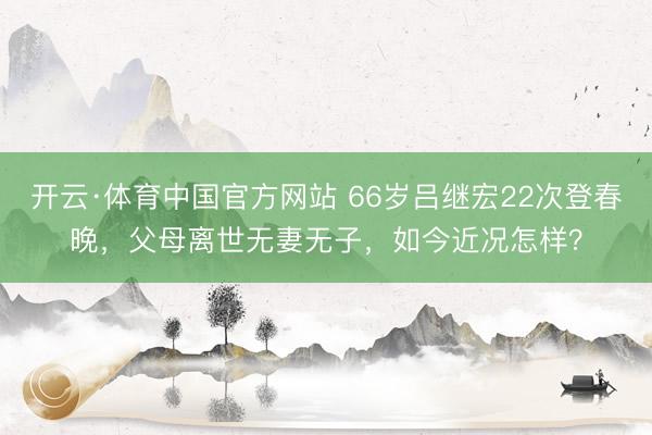 开云·体育中国官方网站 66岁吕继宏22次登春晚,父母离世无妻无子,如今近况怎样?
