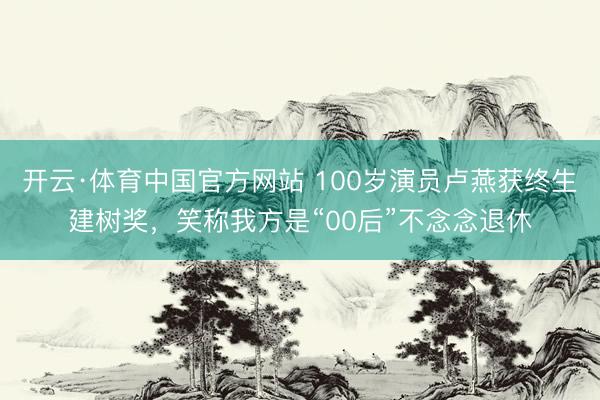 开云·体育中国官方网站 100岁演员卢燕获终生建树奖,笑称我方是“00后”不念念退休