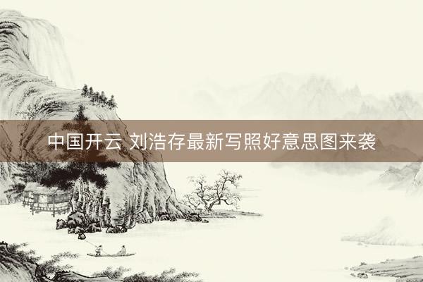 中国开云 刘浩存最新写照好意思图来袭