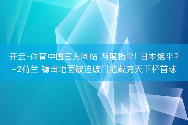 开云·体育中国官方网站 两度扳平! 日本绝平2-2荷兰 镰田地面被迫破门范戴克天下杯首球