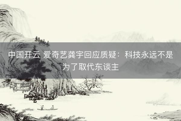 中国开云 爱奇艺龚宇回应质疑:科技永远不是为了取代东谈主