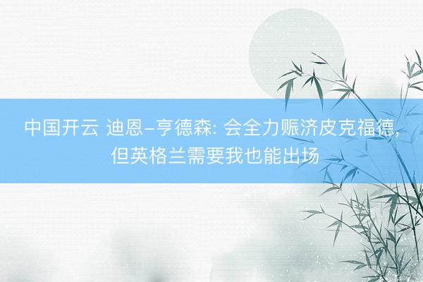 中国开云 迪恩-亨德森: 会全力赈济皮克福德, 但英格兰需要我也能出场