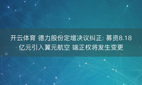 开云体育 德力股份定增决议纠正: 募资8.18亿元引入翼元航空 端正权将发生变更