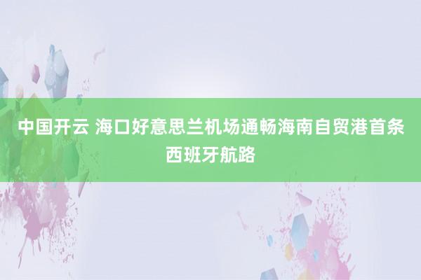 中国开云 海口好意思兰机场通畅海南自贸港首条西班牙航路
