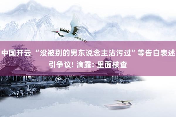 中国开云 “没被别的男东说念主沾污过”等告白表述引争议! 滴露: 里面核查